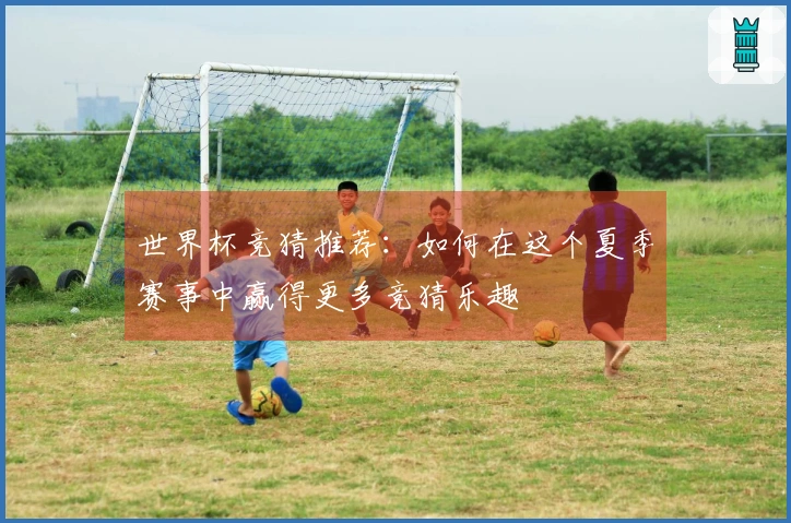 世界杯竞猜推荐：如何在这个夏季赛事中赢得更多竞猜乐趣